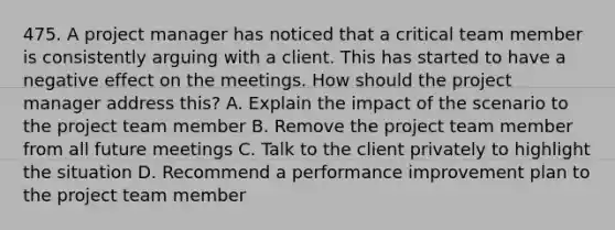 475. A project manager has noticed that a critical team member is consistently arguing with a client. This has started to have a negative effect on the meetings. How should the project manager address this? A. Explain the impact of the scenario to the project team member B. Remove the project team member from all future meetings C. Talk to the client privately to highlight the situation D. Recommend a performance improvement plan to the project team member