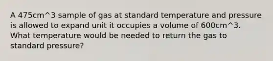 A 475cm^3 sample of gas at standard temperature and pressure is allowed to expand unit it occupies a volume of 600cm^3. What temperature would be needed to return the gas to standard pressure?