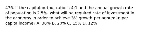 476. If the capital-output ratio is 4:1 and the annual growth rate of population is 2.5%, what will be required rate of investment in the economy in order to achieve 3% growth per annum in per capita income? A. 30% B. 20% C. 15% D. 12%