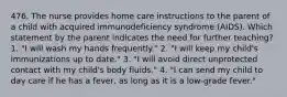 476. The nurse provides home care instructions to the parent of a child with acquired immunodeficiency syndrome (AIDS). Which statement by the parent indicates the need for further teaching? 1. "I will wash my hands frequently." 2. "I will keep my child's immunizations up to date." 3. "I will avoid direct unprotected contact with my child's body fluids." 4. "I can send my child to day care if he has a fever, as long as it is a low-grade fever."