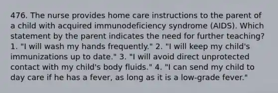 476. The nurse provides home care instructions to the parent of a child with acquired immunodeficiency syndrome (AIDS). Which statement by the parent indicates the need for further teaching? 1. "I will wash my hands frequently." 2. "I will keep my child's immunizations up to date." 3. "I will avoid direct unprotected contact with my child's body fluids." 4. "I can send my child to day care if he has a fever, as long as it is a low-grade fever."