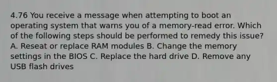 4.76 You receive a message when attempting to boot an operating system that warns you of a memory-read error. Which of the following steps should be performed to remedy this issue? A. Reseat or replace RAM modules B. Change the memory settings in the BIOS C. Replace the hard drive D. Remove any USB flash drives