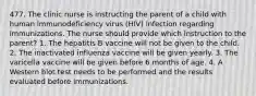 477. The clinic nurse is instructing the parent of a child with human immunodeficiency virus (HIV) infection regarding immunizations. The nurse should provide which instruction to the parent? 1. The hepatitis B vaccine will not be given to the child. 2. The inactivated influenza vaccine will be given yearly. 3. The varicella vaccine will be given before 6 months of age. 4. A Western blot test needs to be performed and the results evaluated before immunizations.