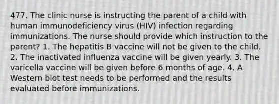 477. The clinic nurse is instructing the parent of a child with human immunodeficiency virus (HIV) infection regarding immunizations. The nurse should provide which instruction to the parent? 1. The hepatitis B vaccine will not be given to the child. 2. The inactivated influenza vaccine will be given yearly. 3. The varicella vaccine will be given before 6 months of age. 4. A Western blot test needs to be performed and the results evaluated before immunizations.