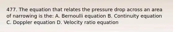 477. The equation that relates the pressure drop across an area of narrowing is the: A. Bernoulli equation B. Continuity equation C. Doppler equation D. Velocity ratio equation