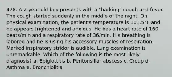 478. A 2-year-old boy presents with a "barking" cough and fever. The cough started suddenly in the middle of the night. On physical examination, the patient's temperature is 101.5°F and he appears frightened and anxious. He has a heart rate of 160 beats/min and a respiratory rate of 36/min. His breathing is labored and he is using his accessory muscles of respiration. Marked inspiratory stridor is audible. Lung examination is unremarkable. Which of the following is the most likely diagnosis? a. Epiglottitis b. Peritonsillar abscess c. Croup d. Asthma e. Bronchiolitis