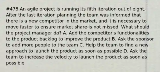 #478 An agile project is running its fifth iteration out of eight. After the last iteration planning the team was informed that there is a new competitor in the market, and it is necessary to move faster to ensure market share is not missed. What should the project manager do? A. Add the competitor's functionalities to the product backlog to improve the product B. Ask the sponsor to add more people to the team C. Help the team to find a new approach to launch the product as soon as possible D. Ask the team to increase the velocity to launch the product as soon as possible