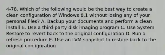 4-78. Which of the following would be the best way to create a clean configuration of Windows 8.1 without losing any of your personal files? A. Backup your documents and perform a clean install B. Use a third-party disk imaging program C. Use System Restore to revert back to the original configuration D. Run a refresh procedure E. Use an LVM snapshot to restore back to the original configuration