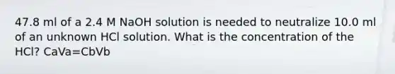 47.8 ml of a 2.4 M NaOH solution is needed to neutralize 10.0 ml of an unknown HCl solution. What is the concentration of the HCl? CaVa=CbVb