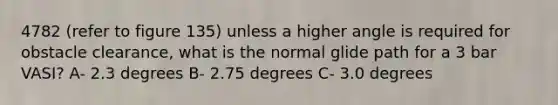 4782 (refer to figure 135) unless a higher angle is required for obstacle clearance, what is the normal glide path for a 3 bar VASI? A- 2.3 degrees B- 2.75 degrees C- 3.0 degrees