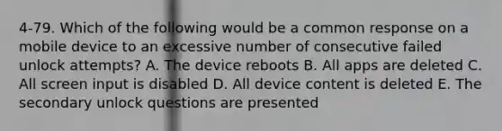 4-79. Which of the following would be a common response on a mobile device to an excessive number of consecutive failed unlock attempts? A. The device reboots B. All apps are deleted C. All screen input is disabled D. All device content is deleted E. The secondary unlock questions are presented