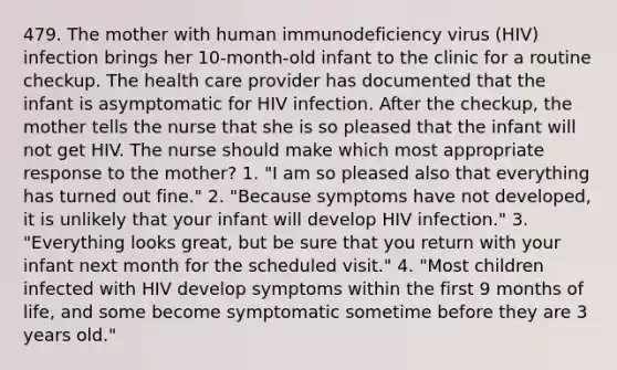 479. The mother with human immunodeficiency virus (HIV) infection brings her 10-month-old infant to the clinic for a routine checkup. The health care provider has documented that the infant is asymptomatic for HIV infection. After the checkup, the mother tells the nurse that she is so pleased that the infant will not get HIV. The nurse should make which most appropriate response to the mother? 1. "I am so pleased also that everything has turned out fine." 2. "Because symptoms have not developed, it is unlikely that your infant will develop HIV infection." 3. "Everything looks great, but be sure that you return with your infant next month for the scheduled visit." 4. "Most children infected with HIV develop symptoms within the first 9 months of life, and some become symptomatic sometime before they are 3 years old."