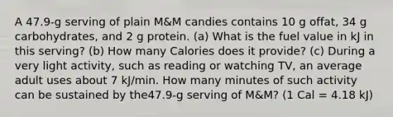 A 47.9-g serving of plain M&M candies contains 10 g offat, 34 g carbohydrates, and 2 g protein. (a) What is the fuel value in kJ in this serving? (b) How many Calories does it provide? (c) During a very light activity, such as reading or watching TV, an average adult uses about 7 kJ/min. How many minutes of such activity can be sustained by the47.9-g serving of M&M? (1 Cal = 4.18 kJ)