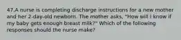 47.A nurse is completing discharge instructions for a new mother and her 2-day-old newborn. The mother asks, "How will I know if my baby gets enough breast milk?" Which of the following responses should the nurse make?