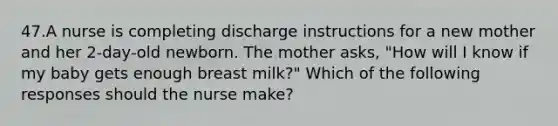 47.A nurse is completing discharge instructions for a new mother and her 2-day-old newborn. The mother asks, "How will I know if my baby gets enough breast milk?" Which of the following responses should the nurse make?