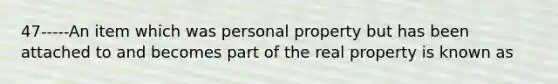 47-----An item which was personal property but has been attached to and becomes part of the real property is known as