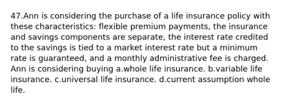 47.Ann is considering the purchase of a life insurance policy with these characteristics: flexible premium payments, the insurance and savings components are separate, the interest rate credited to the savings is tied to a market interest rate but a minimum rate is guaranteed, and a monthly administrative fee is charged. Ann is considering buying a.whole life insurance. b.variable life insurance. c.universal life insurance. d.current assumption whole life.