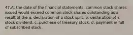 47.At the date of the financial statements, common stock shares issued would exceed common stock shares outstanding as a result of the a. declaration of a stock split. b. declaration of a stock dividend. c. purchase of treasury stock. d. payment in full of subscribed stock