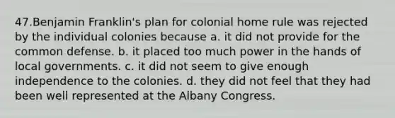 47.Benjamin Franklin's plan for colonial home rule was rejected by the individual colonies because a. it did not provide for the common defense. b. it placed too much power in the hands of local governments. c. it did not seem to give enough independence to the colonies. d. they did not feel that they had been well represented at the Albany Congress.