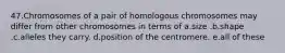 47.Chromosomes of a pair of homologous chromosomes may differ from other chromosomes in terms of a.size .b.shape .c.alleles they carry. d.position of the centromere. e.all of these