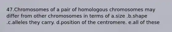 47.Chromosomes of a pair of homologous chromosomes may differ from other chromosomes in terms of a.size .b.shape .c.alleles they carry. d.position of the centromere. e.all of these