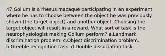 47.Gollum is a rhesus macaque participating in an experiment where he has to choose between the object he was previously shown (the target object) and another object. Choosing the target object will result in a reward. What sort of task is the neurophysiologist making Gollum perform? a.Landmark discrimination problem. c.Object discrimination problem. b.Greeble recognition task. d.Double dissociation task.