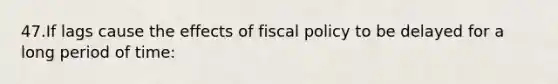 47.If lags cause the effects of fiscal policy to be delayed for a long period of time: