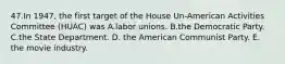 47.​In 1947, the first target of the House Un-American Activities Committee (HUAC) was ​A.​labor unions. ​B.​the Democratic Party. ​C.​the State Department. D. the American Communist Party. E. the movie industry.