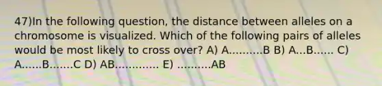 47)​In the following question, the distance between alleles on a chromosome is visualized. Which of the following pairs of alleles would be most likely to cross over? ​​A) A..........B​​ B) A...B......​ C) A......B.......C ​D) AB.............​ E) ..........AB​