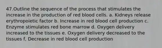 47.Outline the sequence of the process that stimulates the increase in the production of red blood cells. a. Kidneys release erythropoietic factor b. Increase in red blood cell production c. Enzyme stimulates red bone marrow d. Oxygen delivery increased to the tissues e. Oxygen delivery decreased to the tissues f, Decrease in red blood cell production