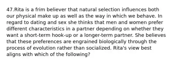 47.Rita is a frim believer that natural selection influences both our physical make up as well as the way in which we behave. In regard to dating and sex she thinks that men and women prefer different characteristics in a partner depending on whether they want a short-term hook-up or a longer-term partner. She believes that these preferences are engrained biologically through the process of evolution rather than socialized. Rita's view best aligns with which of the following?