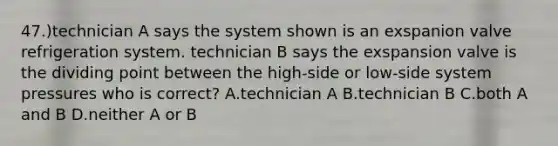 47.)technician A says the system shown is an exspanion valve refrigeration system. technician B says the exspansion valve is the dividing point between the high-side or low-side system pressures who is correct? A.technician A B.technician B C.both A and B D.neither A or B