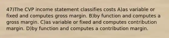 47)The CVP <a href='https://www.questionai.com/knowledge/kCPMsnOwdm-income-statement' class='anchor-knowledge'>income statement</a> classifies costs A)as variable or fixed and computes gross margin. B)by function and computes a gross margin. C)as variable or fixed and computes contribution margin. D)by function and computes a contribution margin.