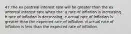 47.The ex postreal interest rate will be greater than the ex antereal interest rate when the: a.rate of inflation is increasing. b.rate of inflation is decreasing. c.actual rate of inflation is greater than the expected rate of inflation. d.actual rate of inflation is less than the expected rate of inflation.