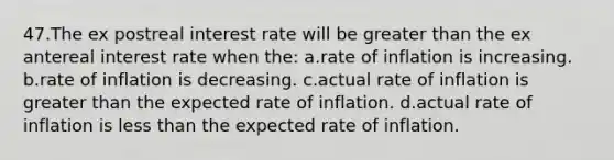 47.The ex postreal interest rate will be <a href='https://www.questionai.com/knowledge/ktgHnBD4o3-greater-than' class='anchor-knowledge'>greater than</a> the ex antereal interest rate when the: a.rate of inflation is increasing. b.rate of inflation is decreasing. c.actual rate of inflation is greater than the expected rate of inflation. d.actual rate of inflation is <a href='https://www.questionai.com/knowledge/k7BtlYpAMX-less-than' class='anchor-knowledge'>less than</a> the expected rate of inflation.