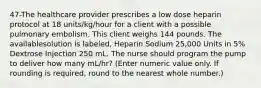 47-The healthcare provider prescribes a low dose heparin protocol at 18 units/kg/hour for a client with a possible pulmonary embolism. This client weighs 144 pounds. The availablesolution is labeled, Heparin Sodium 25,000 Units in 5% Dextrose Injection 250 mL. The nurse should program the pump to deliver how many mL/hr? (Enter numeric value only. If rounding is required, round to the nearest whole number.)