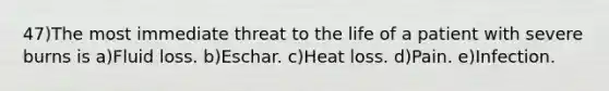 47)The most immediate threat to the life of a patient with severe burns is a)Fluid loss. b)Eschar. c)Heat loss. d)Pain. e)Infection.