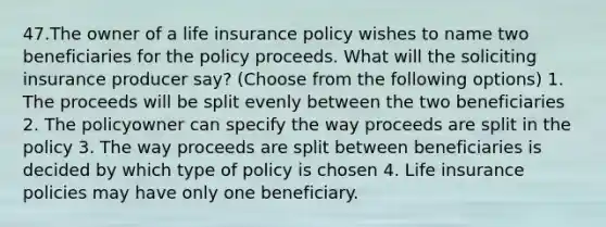 47.The owner of a life insurance policy wishes to name two beneficiaries for the policy proceeds. What will the soliciting insurance producer say? (Choose from the following options) 1. The proceeds will be split evenly between the two beneficiaries 2. The policyowner can specify the way proceeds are split in the policy 3. The way proceeds are split between beneficiaries is decided by which type of policy is chosen 4. Life insurance policies may have only one beneficiary.