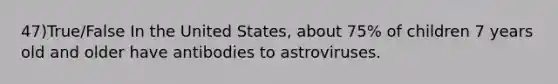 47)True/False In the United States, about 75% of children 7 years old and older have antibodies to astroviruses.