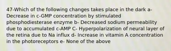 47-Which of the following changes takes place in the dark a- Decrease in c-GMP concentration by stimulated phosphodiesterase enzyme b- Decreased sodium permeability due to accumulated c-AMP C- Hyperpolarization of neural layer of the retina due to Na influx d- Increase in vitamin A concentration in the photoreceptors e- None of the above