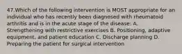 47.Which of the following intervention is MOST appropriate for an individual who has recently been diagnosed with rheumatoid arthritis and is in the acute stage of the disease: A. Strengthening with restrictive exercises B. Positioning, adaptive equipment, and patient education C. Discharge planning D. Preparing the patient for surgical intervention