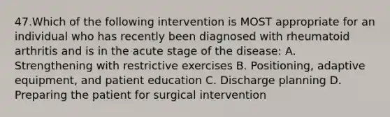 47.Which of the following intervention is MOST appropriate for an individual who has recently been diagnosed with rheumatoid arthritis and is in the acute stage of the disease: A. Strengthening with restrictive exercises B. Positioning, adaptive equipment, and patient education C. Discharge planning D. Preparing the patient for surgical intervention