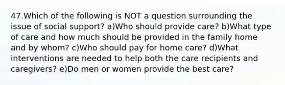 47.Which of the following is NOT a question surrounding the issue of social support? a)Who should provide care? b)What type of care and how much should be provided in the family home and by whom? c)Who should pay for home care? d)What interventions are needed to help both the care recipients and caregivers? e)Do men or women provide the best care?