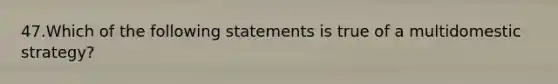 47.Which of the following statements is true of a multidomestic strategy?