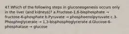 47.Which of the following steps in gluconeogenesis occurs only in the liver (and kidneys)? a.Fructose-1,6-bisphosphate → fructose-6-phosphate b.Pyruvate → phosphoenolpyruvate c.3-Phosphoglycerate → 1,3-bisphosphoglycerate d.Glucose-6-phosphatase → glucose