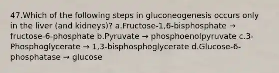 47.Which of the following steps in gluconeogenesis occurs only in the liver (and kidneys)? a.Fructose-1,6-bisphosphate → fructose-6-phosphate b.Pyruvate → phosphoenolpyruvate c.3-Phosphoglycerate → 1,3-bisphosphoglycerate d.Glucose-6-phosphatase → glucose