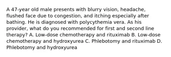 A 47-year old male presents with blurry vision, headache, flushed face due to congestion, and itching especially after bathing. He is diagnosed with polycythemia vera. As his provider, what do you recommended for first and second line therapy? A. Low-dose chemotherapy and rituximab B. Low-dose chemotherapy and hydroxyurea C. Phlebotomy and rituximab D. Phlebotomy and hydroxyurea