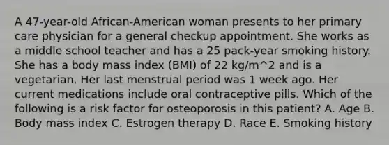 A 47-year-old African-American woman presents to her primary care physician for a general checkup appointment. She works as a middle school teacher and has a 25 pack-year smoking history. She has a body mass index (BMI) of 22 kg/m^2 and is a vegetarian. Her last menstrual period was 1 week ago. Her current medications include oral contraceptive pills. Which of the following is a risk factor for osteoporosis in this patient? A. Age B. Body mass index C. Estrogen therapy D. Race E. Smoking history