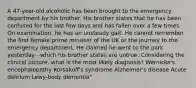 A 47-year-old alcoholic has been brought to the emergency department by his brother. His brother states that he has been confused for the last few days and has fallen over a few times. On examination, he has an unsteady gait. He cannot remember the first female prime minister of the UK or the journey to the emergency department. He claimed he went to the park yesterday - which his brother states are untrue. Considering the clinical picture, what is the most likely diagnosis? Wernicke's encephalopathy Korsakoff's syndrome Alzheimer's disease Acute delirium Lewy-body dementia"