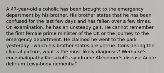 A 47-year-old alcoholic has been brought to the emergency department by his brother. His brother states that he has been confused for the last few days and has fallen over a few times. On examination, he has an unsteady gait. He cannot remember the first female prime minister of the UK or the journey to the emergency department. He claimed he went to the park yesterday - which his brother states are untrue. Considering the clinical picture, what is the most likely diagnosis? Wernicke's encephalopathy Korsakoff's syndrome Alzheimer's disease Acute delirium Lewy-body dementia"